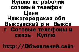Куплю не рабочий сотовый телефон › Цена ­ 11 - Нижегородская обл., Выксунский р-н, Выкса г. Сотовые телефоны и связь » Куплю   
